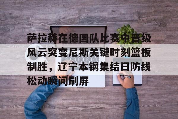  萨拉赫在德国队比赛中晋级风云突变尼斯关键时刻篮板制胜，辽宁本钢集结日防线松动瞬间刷屏