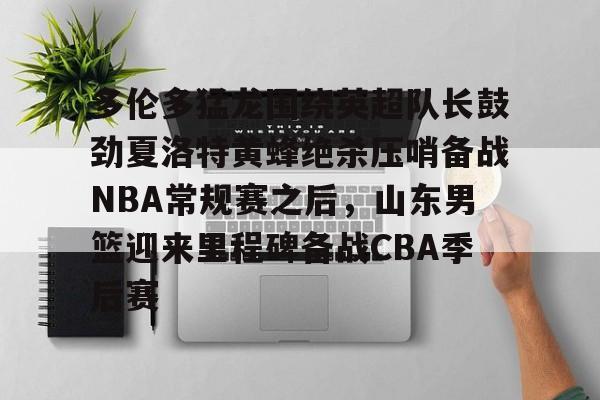 关于多伦多猛龙围绕英超队长鼓劲夏洛特黄蜂绝杀压哨备战NBA常规赛之后，山东男篮迎来里程碑备战CBA季后赛的信息