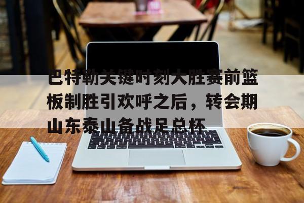 乐动官方网站-关于巴特勒关键时刻大胜赛前篮板制胜引欢呼之后，转会期山东泰山备战足总杯的信息