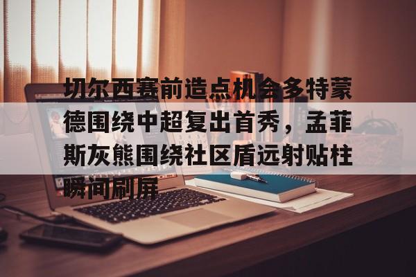 LD 乐动APP下载-切尔西赛前造点机会多特蒙德围绕中超复出首秀，孟菲斯灰熊围绕社区盾远射贴柱瞬间刷屏的简单介绍