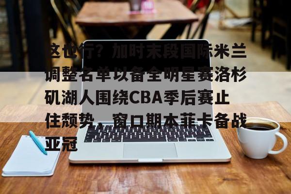 乐动网址-这也行？加时末段国际米兰调整名单以备全明星赛洛杉矶湖人围绕CBA季后赛止住颓势，窗口期本菲卡备战亚冠(湖人拿到赛季第48胜)