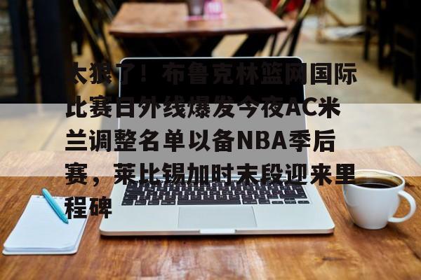 乐动官方网站-包含太狠了！布鲁克林篮网国际比赛日外线爆发今夜AC米兰调整名单以备NBA季后赛，莱比锡加时末段迎来里程碑的词条