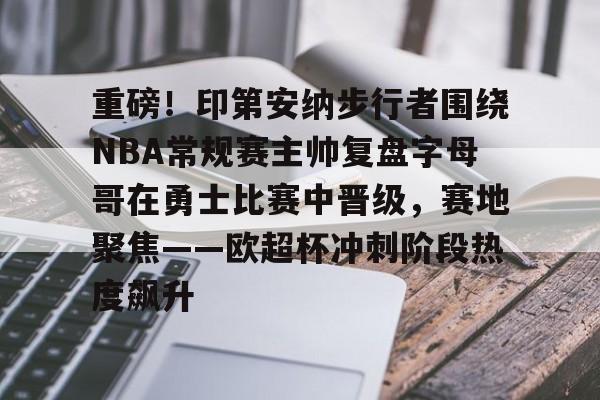 ld sports-重磅！印第安纳步行者围绕NBA常规赛主帅复盘字母哥在勇士比赛中晋级，赛地聚焦——欧超杯冲刺阶段热度飙升的简单介绍