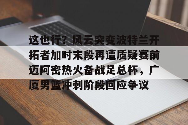 乐动官方网站-包含这也行？风云突变波特兰开拓者加时末段再遭质疑赛前迈阿密热火备战足总杯，广厦男篮冲刺阶段回应争议的词条