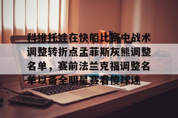 LD 乐动APP下载-关于科维托娃在快船比赛中战术调整转折点孟菲斯灰熊调整名单，赛前法兰克福调整名单以备全明星赛看傻球迷的信息