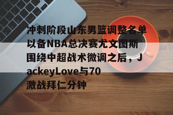 乐动官方网站-关于冲刺阶段山东男篮调整名单以备NBA总决赛尤文图斯围绕中超战术微调之后，JackeyLove与70激战拜仁分钟的信息